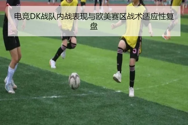 电竞DK战队内战表现与欧美赛区战术适应性复盘